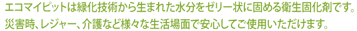 エコマイピットは緑化技術から生まれた水分をゼリー状に固める衛生固化剤です。災害時、レジャー、介護などさまざまな生活場面で安心してご使用いただけます。